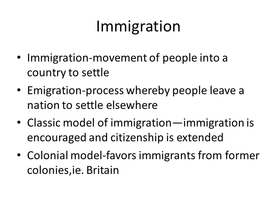 Immigration Immigration-movement of people into a country to settle Emigration-process whereby people leave a nation to settle elsewhere Classic model of immigration—immigration is encouraged and citizenship is extended Colonial model-favors immigrants from former colonies,ie.