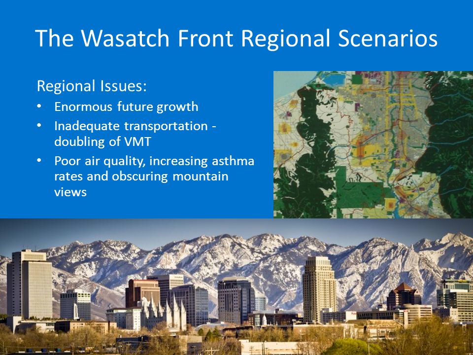 The Wasatch Front Regional Scenarios Regional Issues: Enormous future growth Inadequate transportation - doubling of VMT Poor air quality, increasing asthma rates and obscuring mountain views