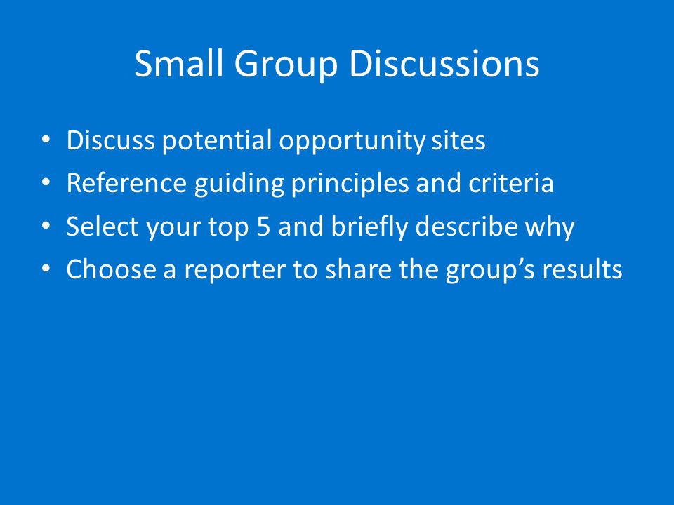 Small Group Discussions Discuss potential opportunity sites Reference guiding principles and criteria Select your top 5 and briefly describe why Choose a reporter to share the group’s results