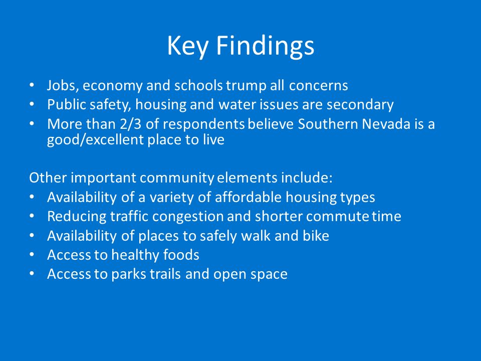 Key Findings Jobs, economy and schools trump all concerns Public safety, housing and water issues are secondary More than 2/3 of respondents believe Southern Nevada is a good/excellent place to live Other important community elements include: Availability of a variety of affordable housing types Reducing traffic congestion and shorter commute time Availability of places to safely walk and bike Access to healthy foods Access to parks trails and open space