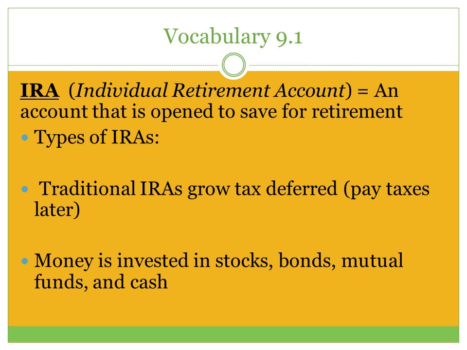 Vocabulary 9.1 IRA (Individual Retirement Account) = An account that is opened to save for retirement Types of IRAs: Traditional IRAs grow tax deferred (pay taxes later) Money is invested in stocks, bonds, mutual funds, and cash