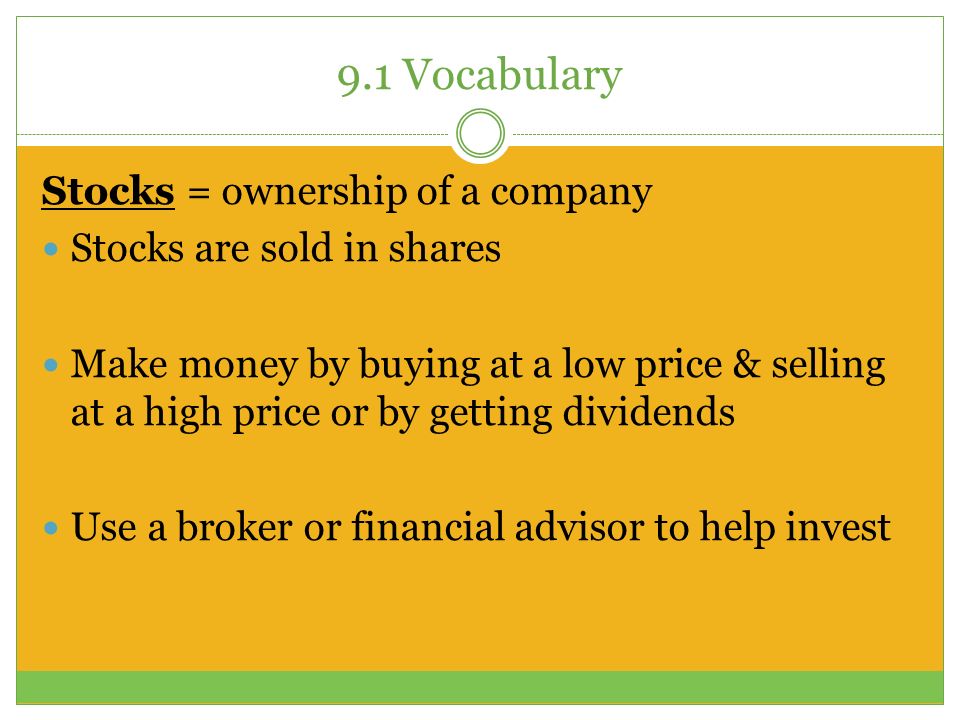 9.1 Vocabulary Stocks = ownership of a company Stocks are sold in shares Make money by buying at a low price & selling at a high price or by getting dividends Use a broker or financial advisor to help invest