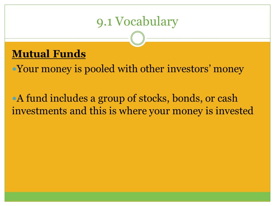 9.1 Vocabulary Mutual Funds Your money is pooled with other investors’ money A fund includes a group of stocks, bonds, or cash investments and this is where your money is invested