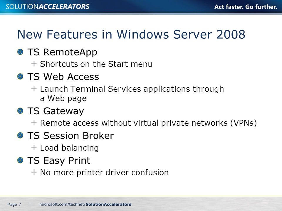 New Features in Windows Server 2008 TS RemoteApp Shortcuts on the Start menu TS Web Access Launch Terminal Services applications through a Web page TS Gateway Remote access without virtual private networks (VPNs) TS Session Broker Load balancing TS Easy Print No more printer driver confusion Page 7 |