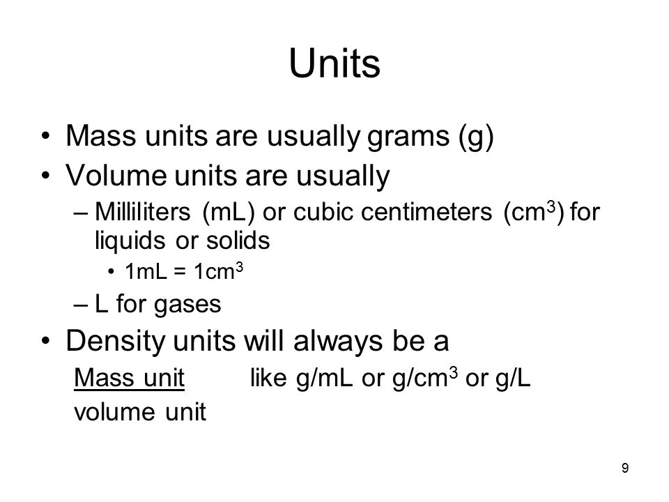 9 Units Mass units are usually grams (g) Volume units are usually –Milliliters (mL) or cubic centimeters (cm 3 ) for liquids or solids 1mL = 1cm 3 –L for gases Density units will always be a Mass unit like g/mL or g/cm 3 or g/L volume unit