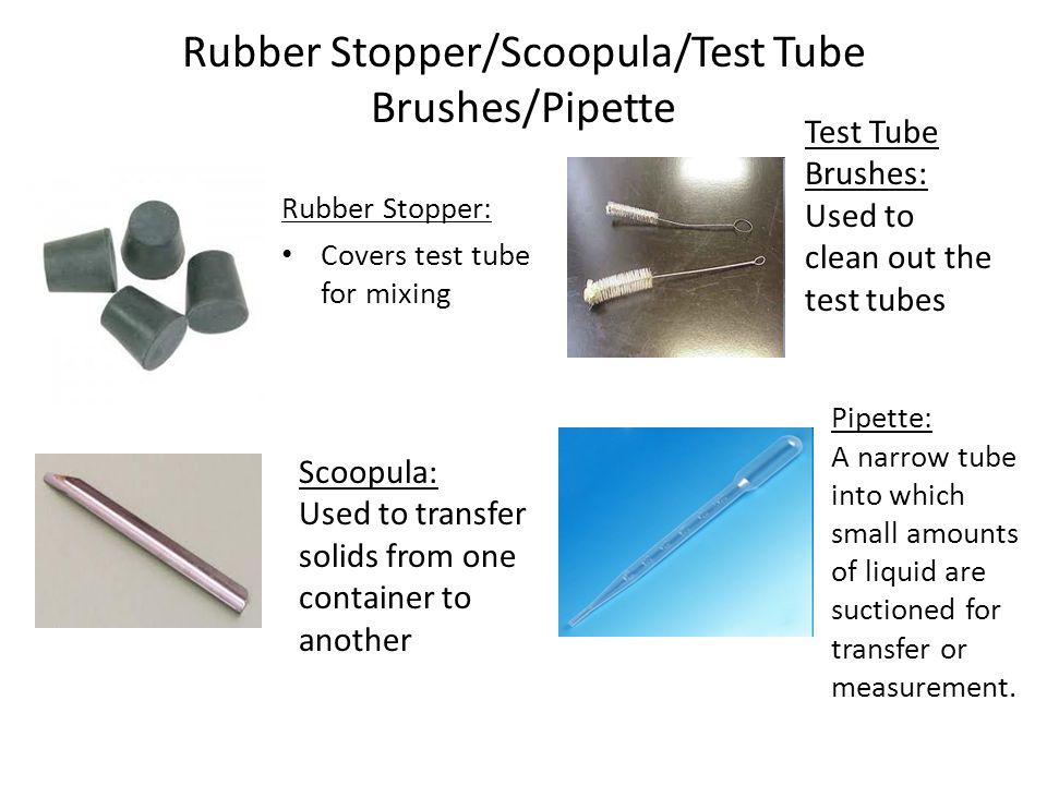 Rubber Stopper/Scoopula/Test Tube Brushes/Pipette Rubber Stopper: Covers test tube for mixing Scoopula: Used to transfer solids from one container to another Test Tube Brushes: Used to clean out the test tubes Pipette: A narrow tube into which small amounts of liquid are suctioned for transfer or measurement.