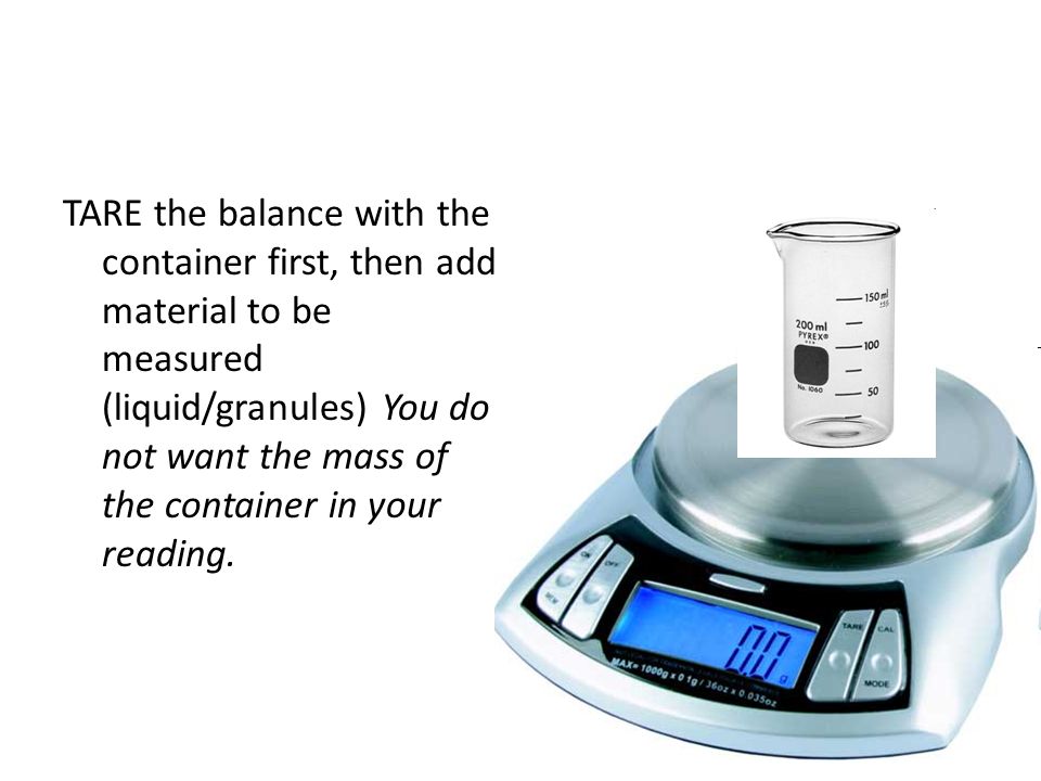 TARE the balance with the container first, then add material to be measured (liquid/granules) You do not want the mass of the container in your reading.
