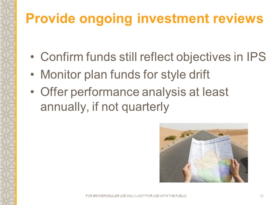 10 Provide ongoing investment reviews Confirm funds still reflect objectives in IPS Monitor plan funds for style drift Offer performance analysis at least annually, if not quarterly FOR BROKER/DEALER USE ONLY—NOT FOR USE WITH THE PUBLIC