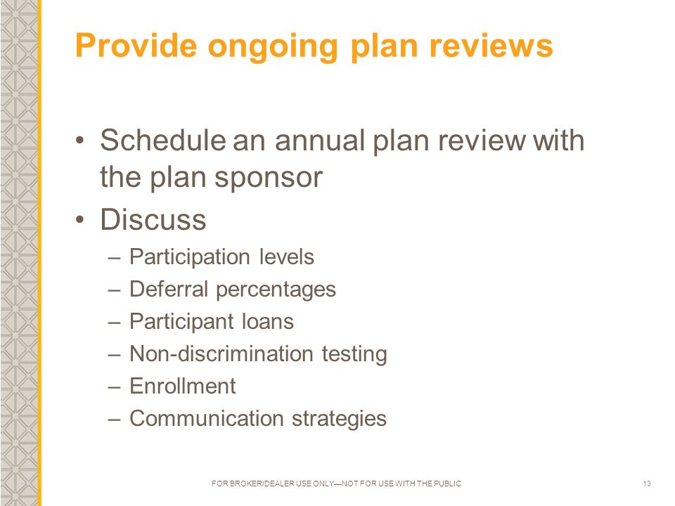 13 Provide ongoing plan reviews Schedule an annual plan review with the plan sponsor Discuss –Participation levels –Deferral percentages –Participant loans –Non-discrimination testing –Enrollment –Communication strategies FOR BROKER/DEALER USE ONLY—NOT FOR USE WITH THE PUBLIC