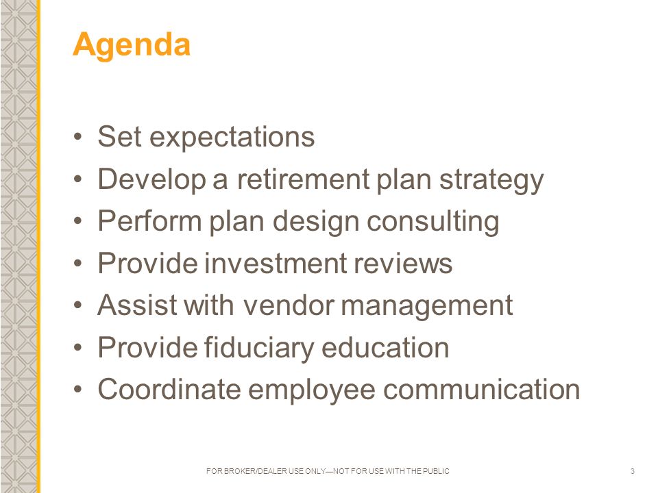 3 Agenda Set expectations Develop a retirement plan strategy Perform plan design consulting Provide investment reviews Assist with vendor management Provide fiduciary education Coordinate employee communication FOR BROKER/DEALER USE ONLY—NOT FOR USE WITH THE PUBLIC