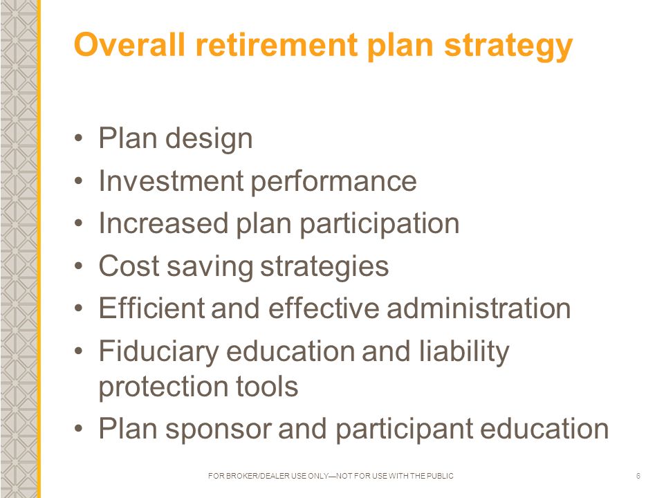 6 Overall retirement plan strategy Plan design Investment performance Increased plan participation Cost saving strategies Efficient and effective administration Fiduciary education and liability protection tools Plan sponsor and participant education FOR BROKER/DEALER USE ONLY—NOT FOR USE WITH THE PUBLIC
