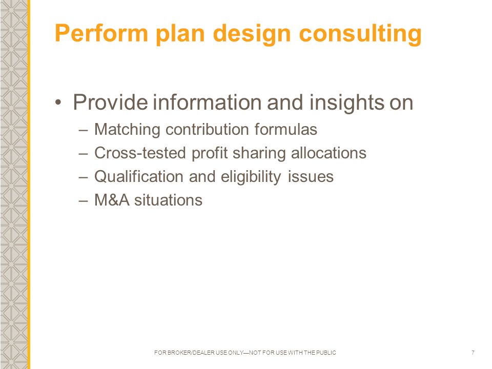 7 Perform plan design consulting Provide information and insights on –Matching contribution formulas –Cross-tested profit sharing allocations –Qualification and eligibility issues –M&A situations FOR BROKER/DEALER USE ONLY—NOT FOR USE WITH THE PUBLIC
