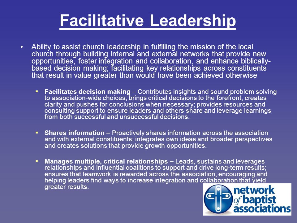 Facilitative Leadership Ability to assist church leadership in fulfilling the mission of the local church through building internal and external networks that provide new opportunities, foster integration and collaboration, and enhance biblically- based decision making; facilitating key relationships across constituents that result in value greater than would have been achieved otherwise  Facilitates decision making – Contributes insights and sound problem solving to association-wide choices; brings critical decisions to the forefront, creates clarity and pushes for conclusions when necessary; provides resources and consulting support to ensure leaders and others share and leverage learnings from both successful and unsuccessful decisions.