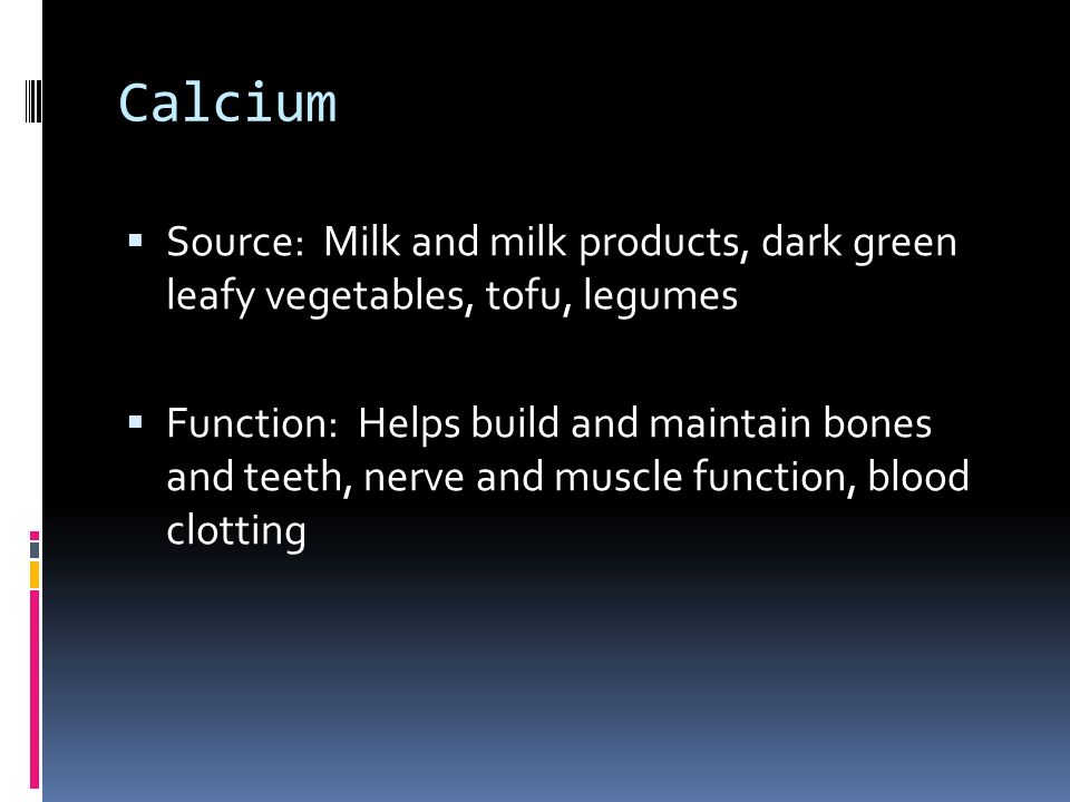 Calcium  Source: Milk and milk products, dark green leafy vegetables, tofu, legumes  Function: Helps build and maintain bones and teeth, nerve and muscle function, blood clotting