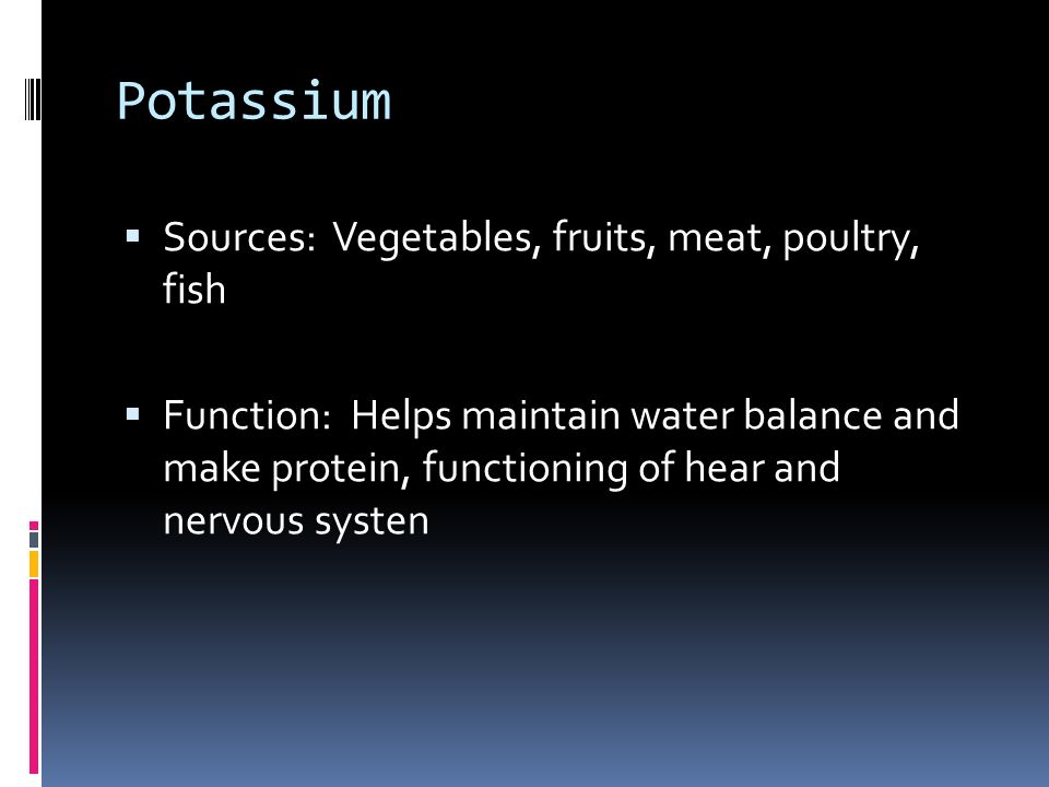 Potassium  Sources: Vegetables, fruits, meat, poultry, fish  Function: Helps maintain water balance and make protein, functioning of hear and nervous systen