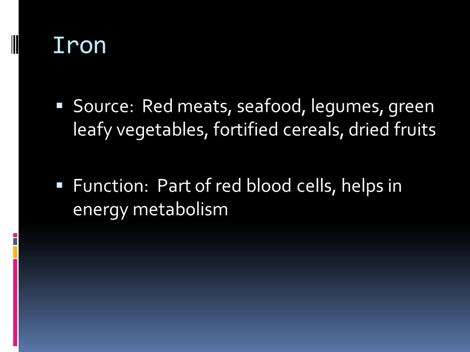 Iron  Source: Red meats, seafood, legumes, green leafy vegetables, fortified cereals, dried fruits  Function: Part of red blood cells, helps in energy metabolism
