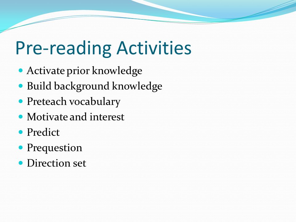 Pre-reading Activities Activate prior knowledge Build background knowledge Preteach vocabulary Motivate and interest Predict Prequestion Direction set