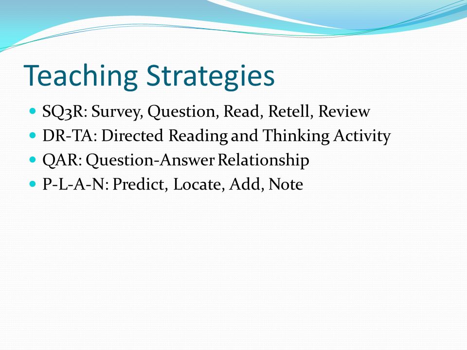 Teaching Strategies SQ3R: Survey, Question, Read, Retell, Review DR-TA: Directed Reading and Thinking Activity QAR: Question-Answer Relationship P-L-A-N: Predict, Locate, Add, Note