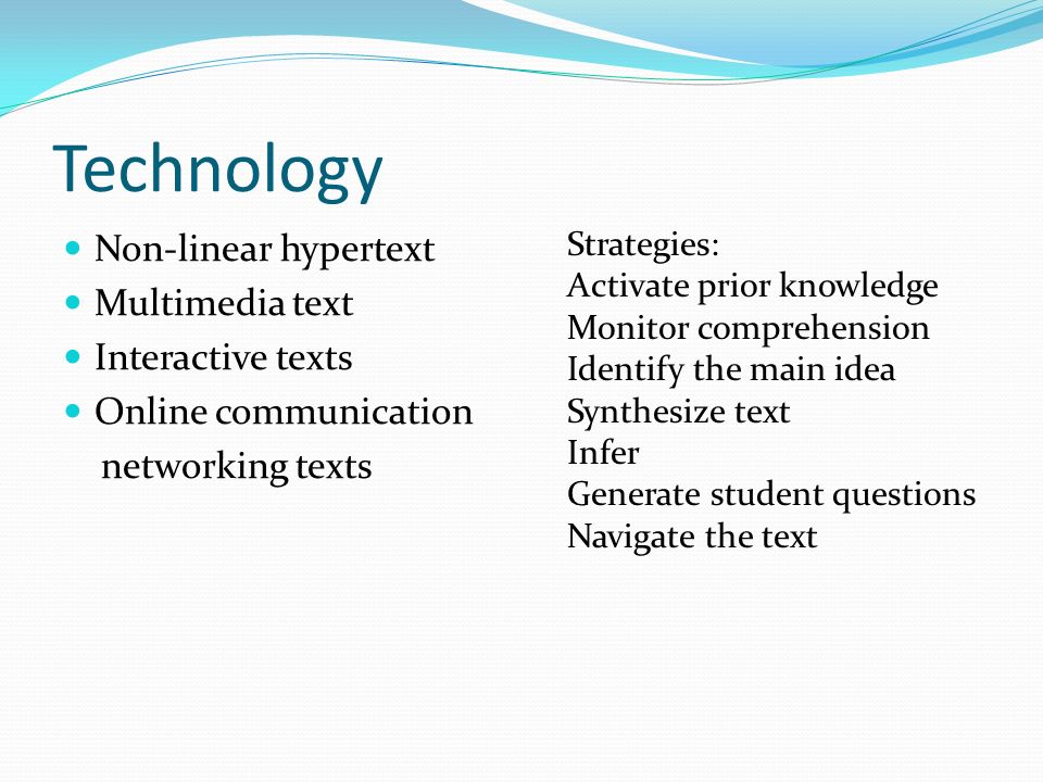 Technology Non-linear hypertext Multimedia text Interactive texts Online communication networking texts Strategies: Activate prior knowledge Monitor comprehension Identify the main idea Synthesize text Infer Generate student questions Navigate the text