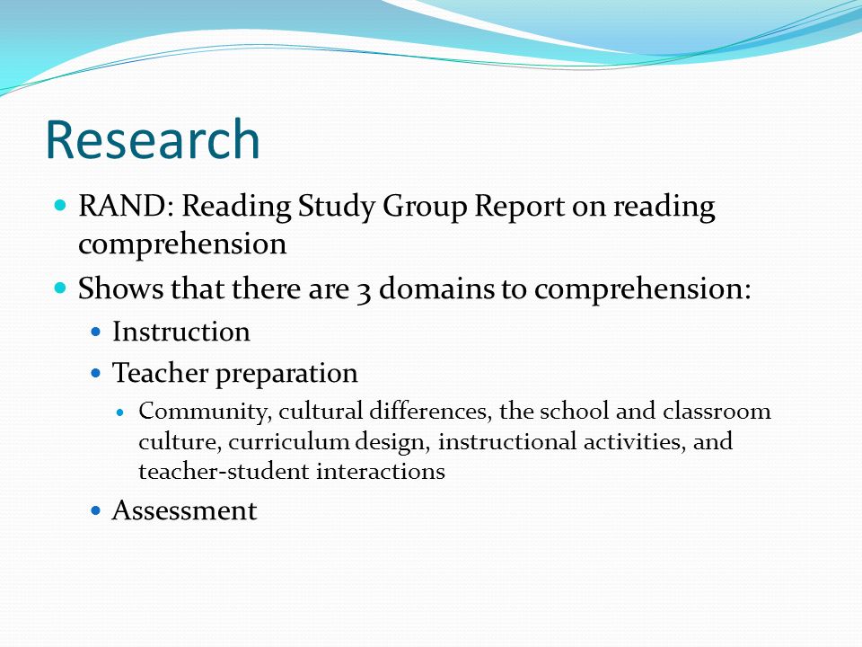 Research RAND: Reading Study Group Report on reading comprehension Shows that there are 3 domains to comprehension: Instruction Teacher preparation Community, cultural differences, the school and classroom culture, curriculum design, instructional activities, and teacher-student interactions Assessment