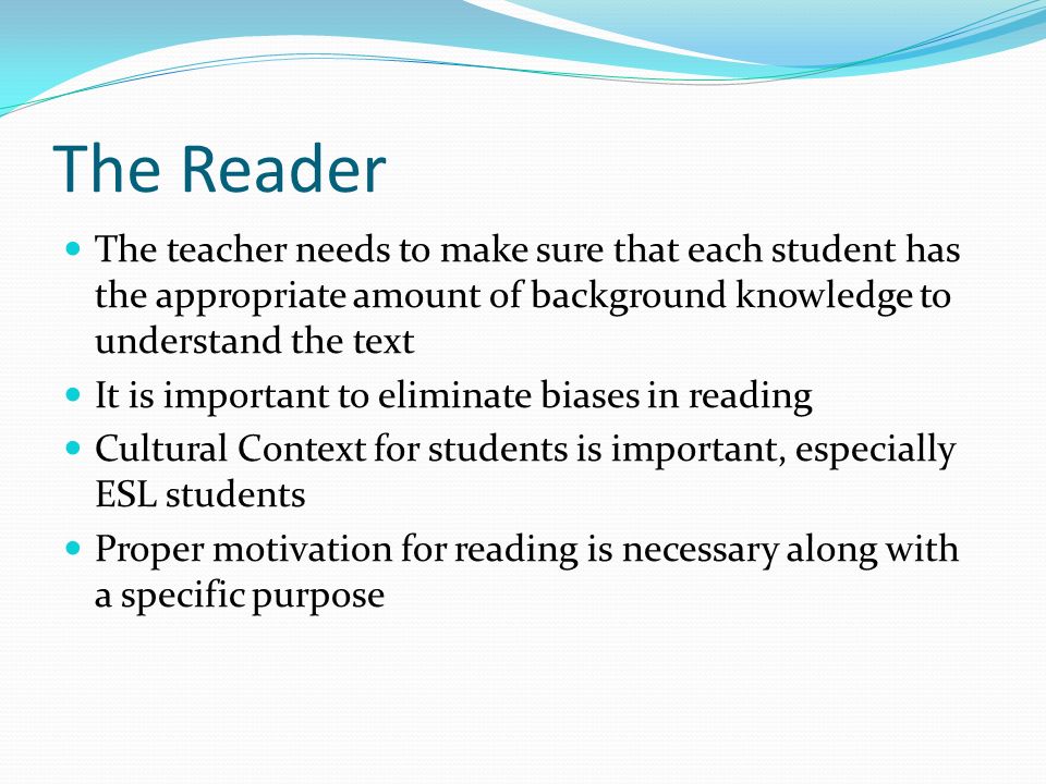 The Reader The teacher needs to make sure that each student has the appropriate amount of background knowledge to understand the text It is important to eliminate biases in reading Cultural Context for students is important, especially ESL students Proper motivation for reading is necessary along with a specific purpose