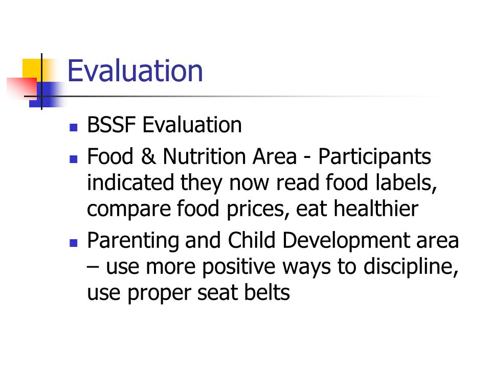Evaluation BSSF Evaluation Food & Nutrition Area - Participants indicated they now read food labels, compare food prices, eat healthier Parenting and Child Development area – use more positive ways to discipline, use proper seat belts