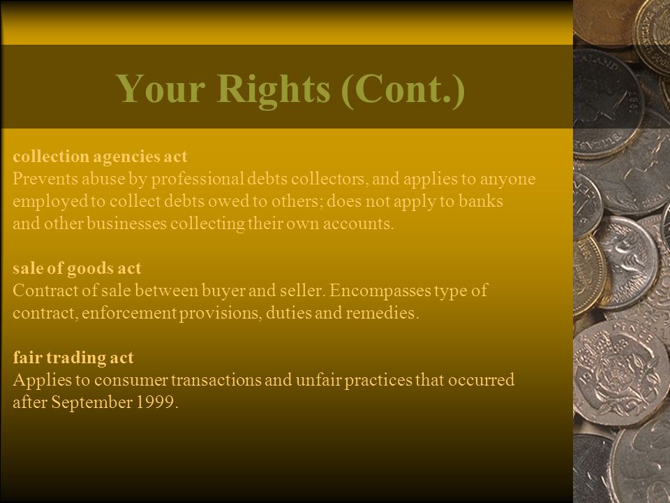Your Rights (Cont.) collection agencies act Prevents abuse by professional debts collectors, and applies to anyone employed to collect debts owed to others; does not apply to banks and other businesses collecting their own accounts.