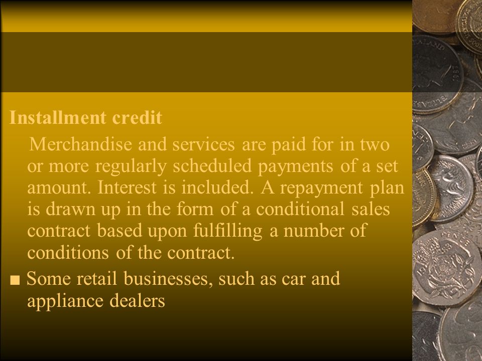Installment credit Merchandise and services are paid for in two or more regularly scheduled payments of a set amount.