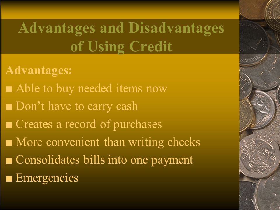 Advantages and Disadvantages of Using Credit Advantages: ■ Able to buy needed items now ■ Don’t have to carry cash ■ Creates a record of purchases ■ More convenient than writing checks ■ Consolidates bills into one payment ■ Emergencies