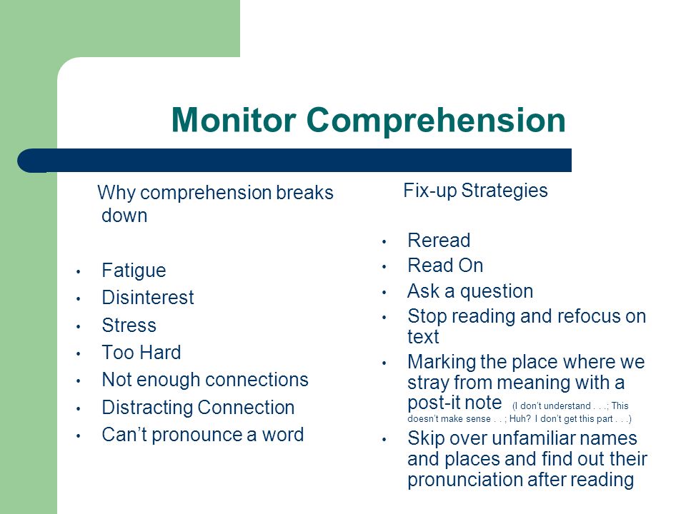 Monitor Comprehension Why comprehension breaks down Fatigue Disinterest Stress Too Hard Not enough connections Distracting Connection Can’t pronounce a word Fix-up Strategies Reread Read On Ask a question Stop reading and refocus on text Marking the place where we stray from meaning with a post-it note (I don’t understand...; This doesn’t make sense..