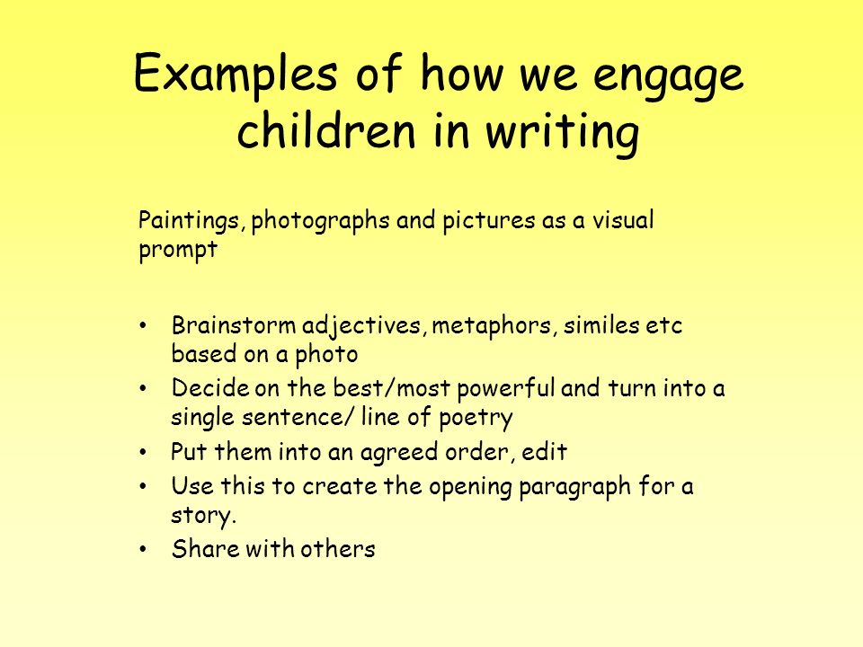 Examples of how we engage children in writing Paintings, photographs and pictures as a visual prompt Brainstorm adjectives, metaphors, similes etc based on a photo Decide on the best/most powerful and turn into a single sentence/ line of poetry Put them into an agreed order, edit Use this to create the opening paragraph for a story.