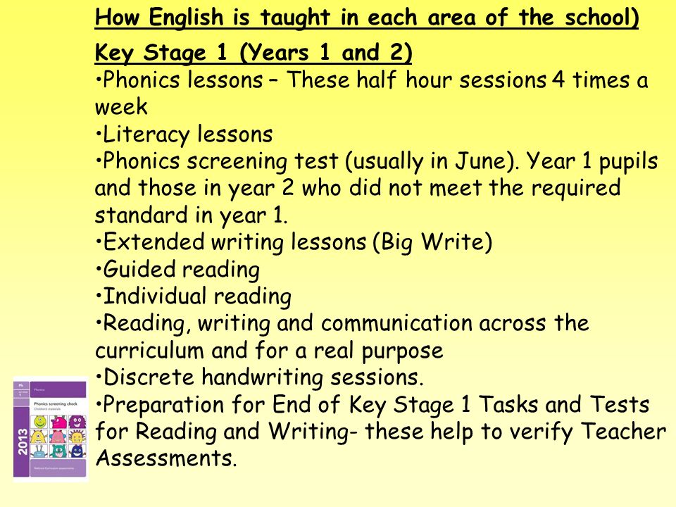 How English is taught in each area of the school) Key Stage 1 (Years 1 and 2) Phonics lessons – These half hour sessions 4 times a week Literacy lessons Phonics screening test (usually in June).