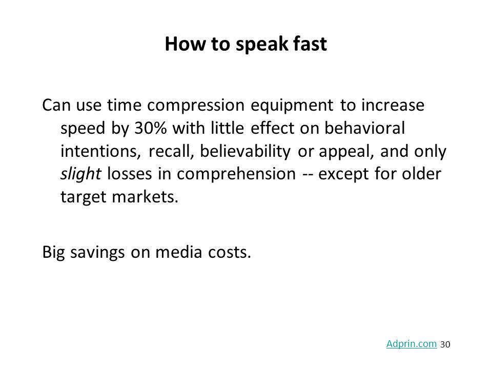 How to speak fast Can use time compression equipment to increase speed by 30% with little effect on behavioral intentions, recall, believability or appeal, and only slight losses in comprehension -- except for older target markets.