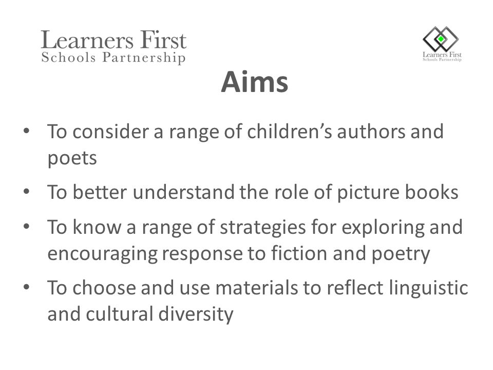 To consider a range of children’s authors and poets To better understand the role of picture books To know a range of strategies for exploring and encouraging response to fiction and poetry To choose and use materials to reflect linguistic and cultural diversity Aims