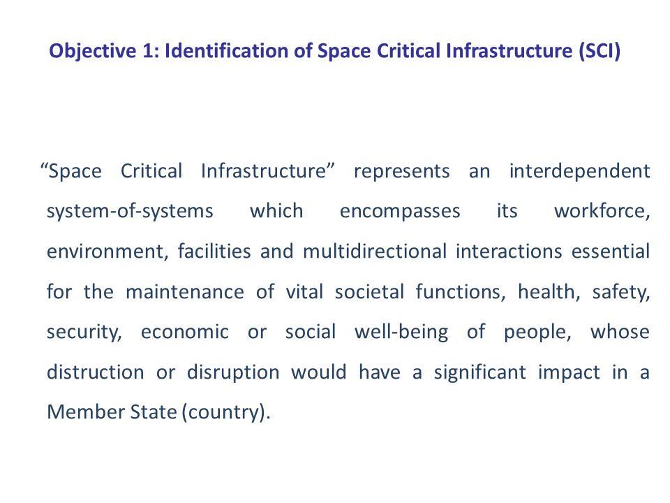 Objective 1: Identification of Space Critical Infrastructure (SCI) Space Critical Infrastructure represents an interdependent system-of-systems which encompasses its workforce, environment, facilities and multidirectional interactions essential for the maintenance of vital societal functions, health, safety, security, economic or social well-being of people, whose distruction or disruption would have a significant impact in a Member State (country).