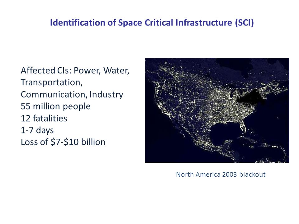 Identification of Space Critical Infrastructure (SCI) North America 2003 blackout Affected CIs: Power, Water, Transportation, Communication, Industry 55 million people 12 fatalities 1-7 days Loss of $7-$10 billion
