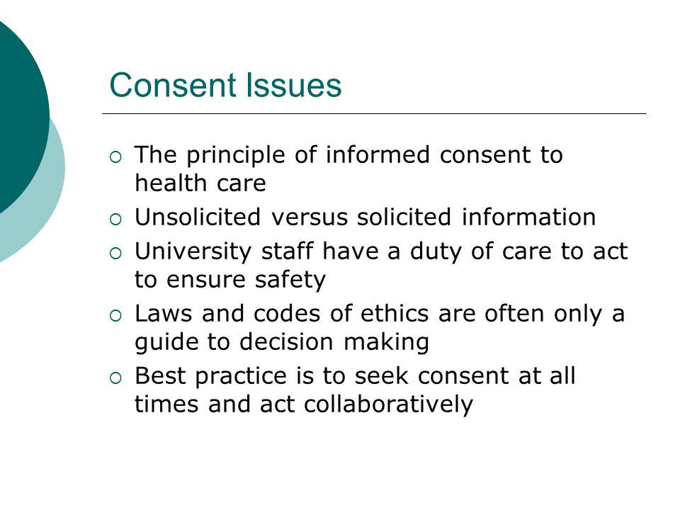 Consent Issues  The principle of informed consent to health care  Unsolicited versus solicited information  University staff have a duty of care to act to ensure safety  Laws and codes of ethics are often only a guide to decision making  Best practice is to seek consent at all times and act collaboratively