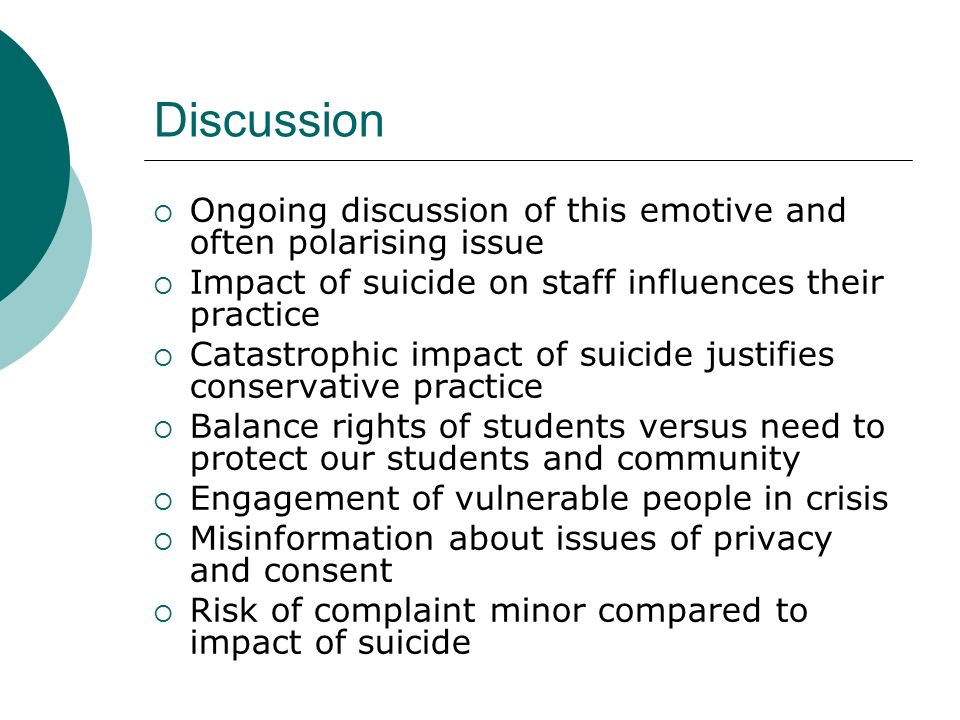Discussion  Ongoing discussion of this emotive and often polarising issue  Impact of suicide on staff influences their practice  Catastrophic impact of suicide justifies conservative practice  Balance rights of students versus need to protect our students and community  Engagement of vulnerable people in crisis  Misinformation about issues of privacy and consent  Risk of complaint minor compared to impact of suicide