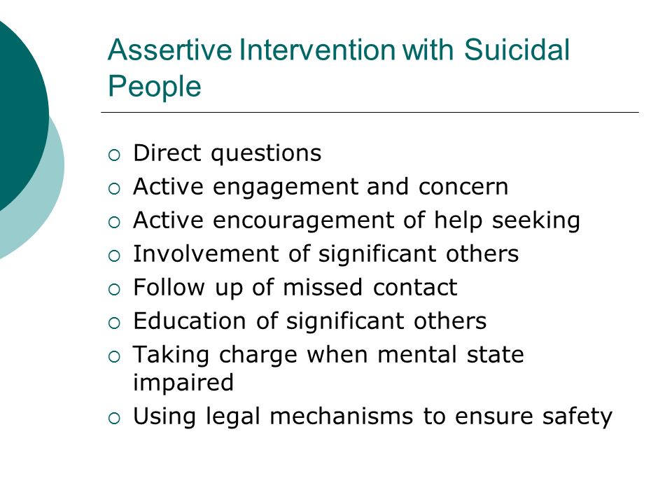 Assertive Intervention with Suicidal People  Direct questions  Active engagement and concern  Active encouragement of help seeking  Involvement of significant others  Follow up of missed contact  Education of significant others  Taking charge when mental state impaired  Using legal mechanisms to ensure safety