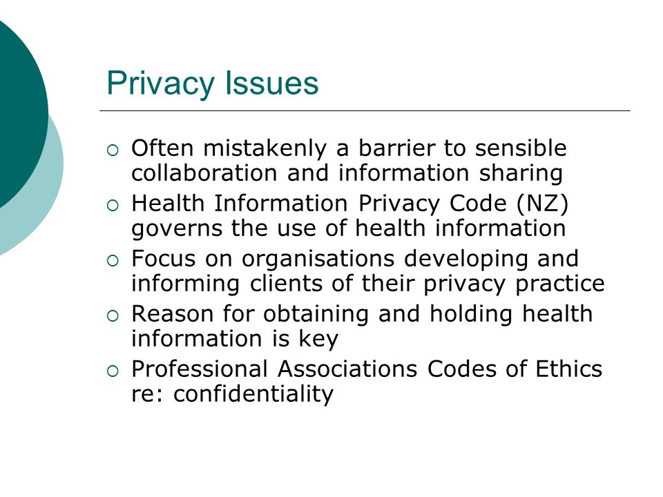 Privacy Issues  Often mistakenly a barrier to sensible collaboration and information sharing  Health Information Privacy Code (NZ) governs the use of health information  Focus on organisations developing and informing clients of their privacy practice  Reason for obtaining and holding health information is key  Professional Associations Codes of Ethics re: confidentiality