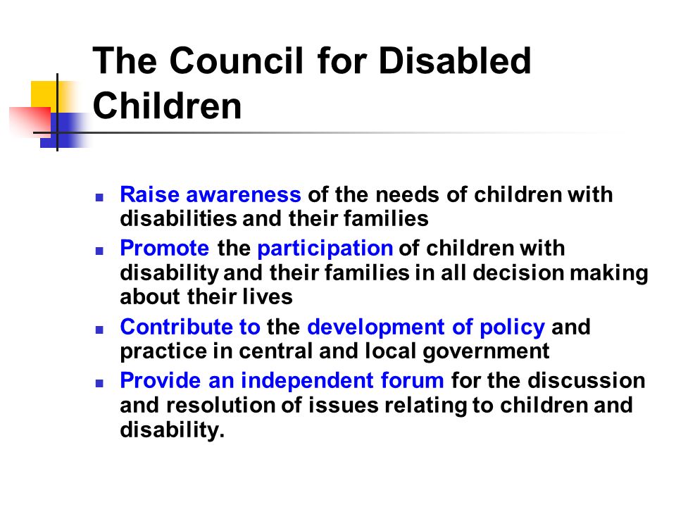 The Council for Disabled Children Raise awareness of the needs of children with disabilities and their families Promote the participation of children with disability and their families in all decision making about their lives Contribute to the development of policy and practice in central and local government Provide an independent forum for the discussion and resolution of issues relating to children and disability.