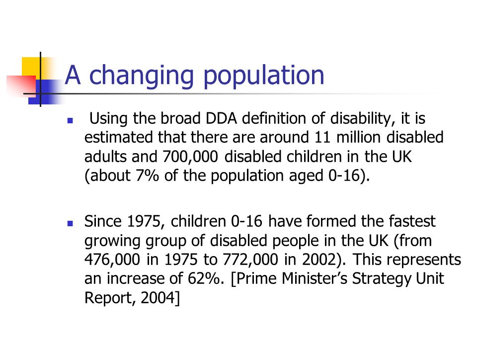 A changing population Using the broad DDA definition of disability, it is estimated that there are around 11 million disabled adults and 700,000 disabled children in the UK (about 7% of the population aged 0-16).