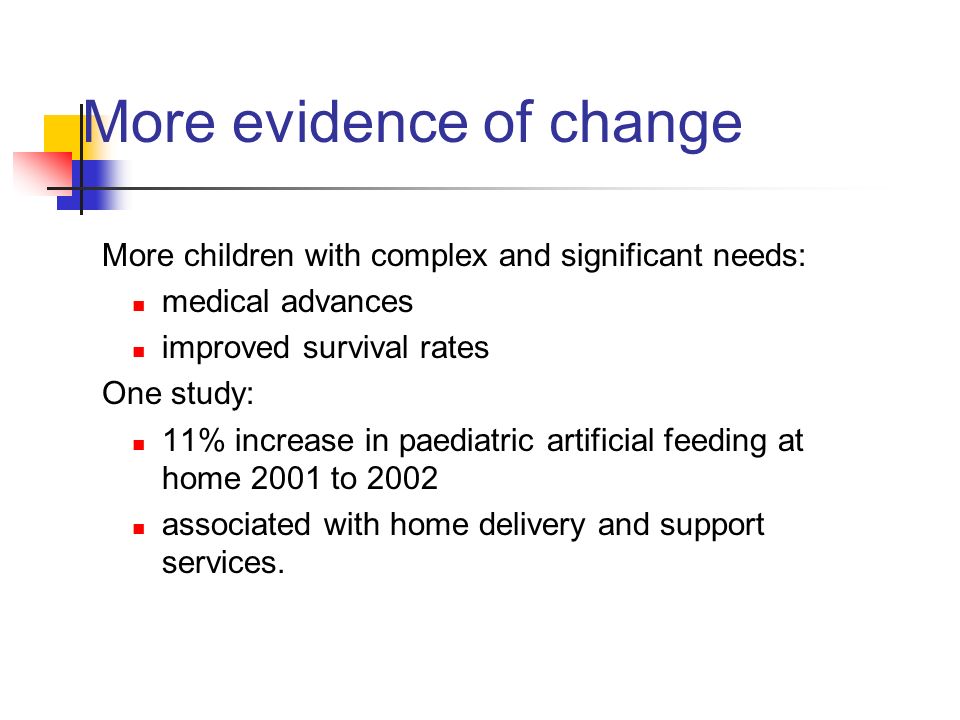 More evidence of change More children with complex and significant needs: medical advances improved survival rates One study: 11% increase in paediatric artificial feeding at home 2001 to 2002 associated with home delivery and support services.