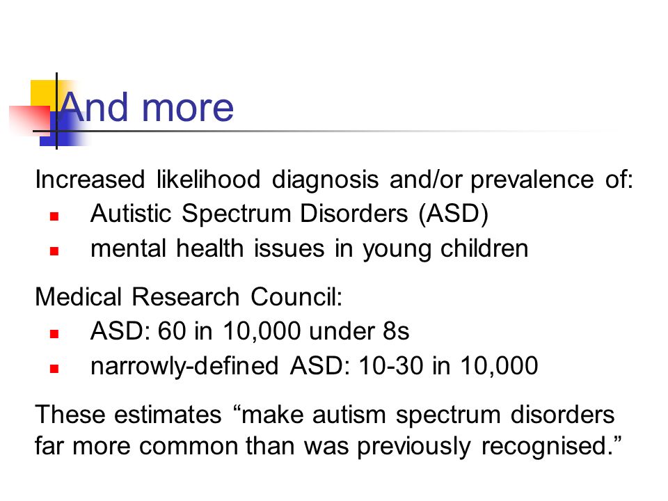 And more Increased likelihood diagnosis and/or prevalence of: Autistic Spectrum Disorders (ASD) mental health issues in young children Medical Research Council: ASD: 60 in 10,000 under 8s narrowly-defined ASD: in 10,000 These estimates make autism spectrum disorders far more common than was previously recognised.