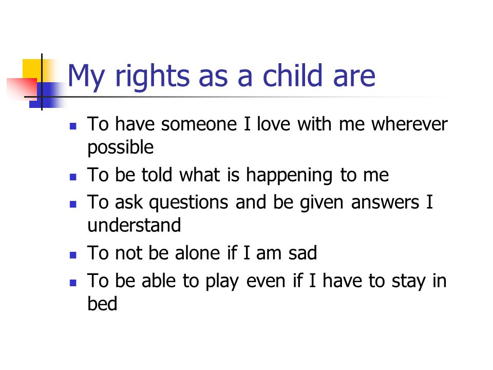 My rights as a child are To have someone I love with me wherever possible To be told what is happening to me To ask questions and be given answers I understand To not be alone if I am sad To be able to play even if I have to stay in bed