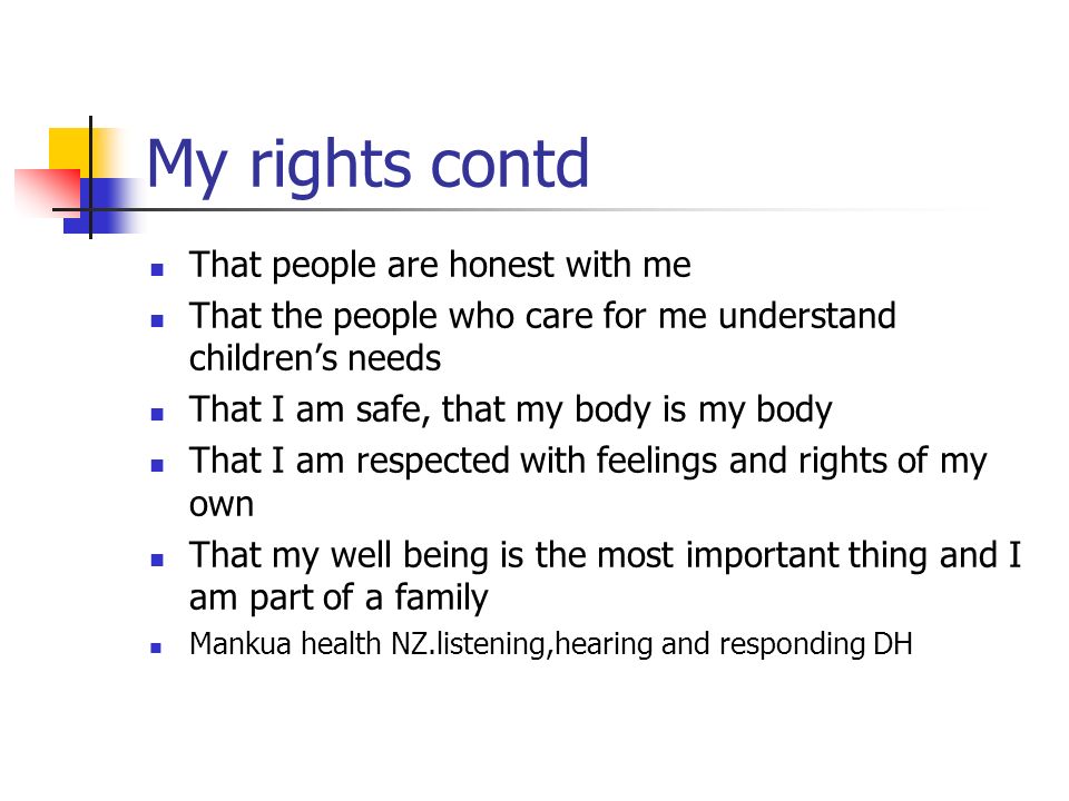My rights contd That people are honest with me That the people who care for me understand children’s needs That I am safe, that my body is my body That I am respected with feelings and rights of my own That my well being is the most important thing and I am part of a family Mankua health NZ.listening,hearing and responding DH