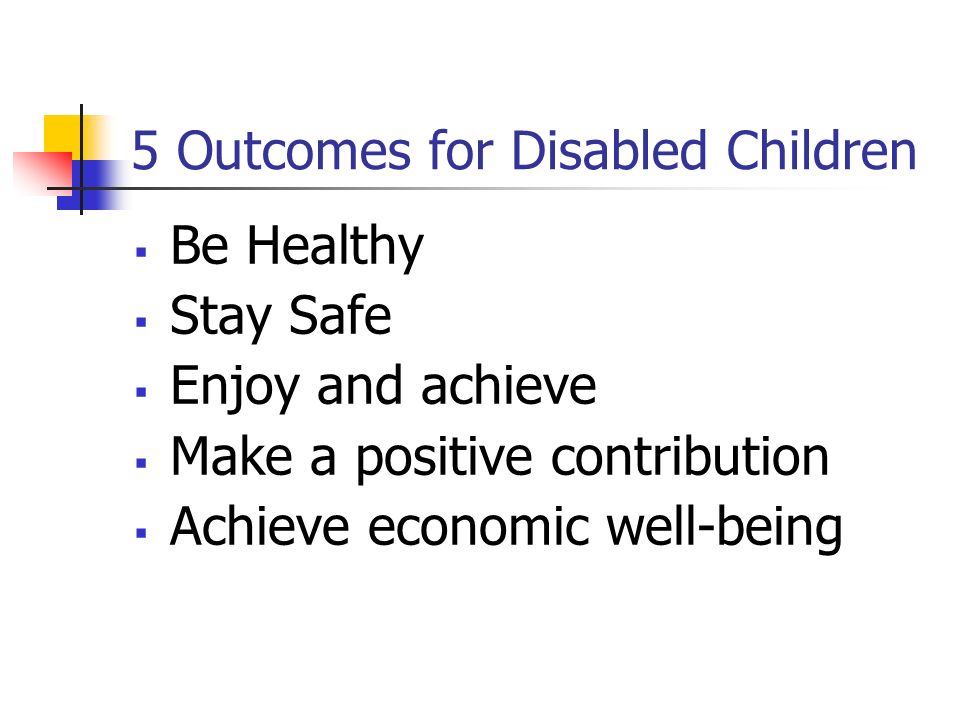 5 Outcomes for Disabled Children  Be Healthy  Stay Safe  Enjoy and achieve  Make a positive contribution  Achieve economic well-being