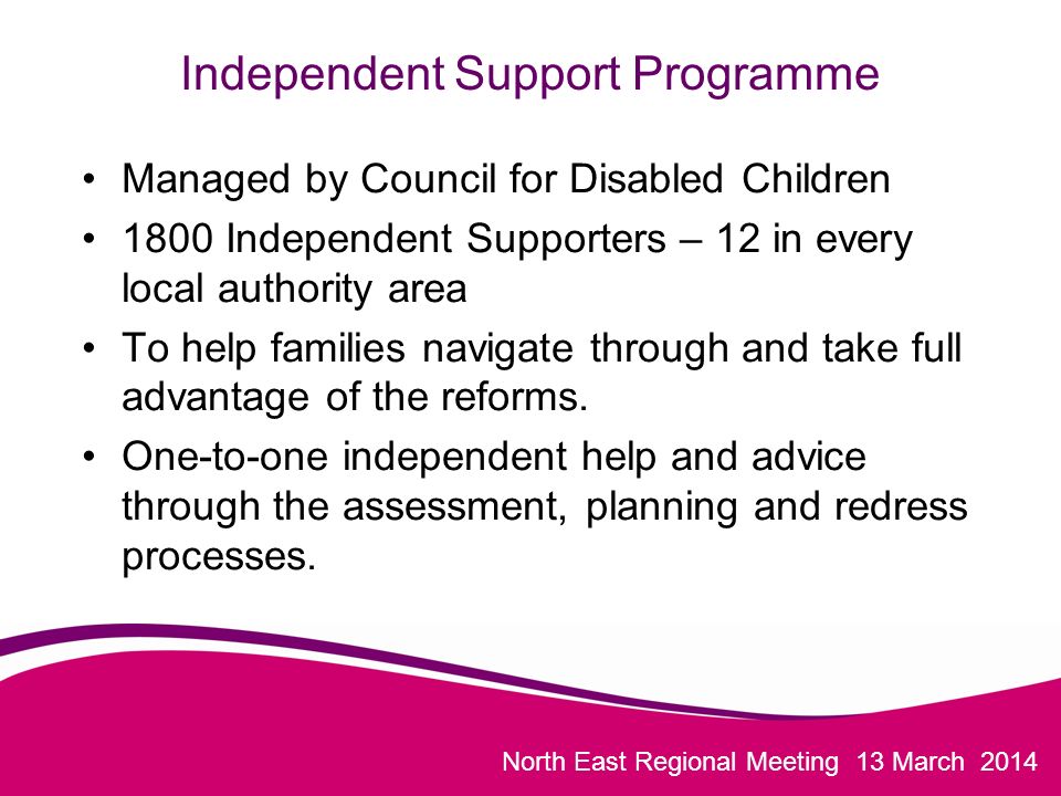North East Regional Meeting 13 March 2014 Independent Support Programme Managed by Council for Disabled Children 1800 Independent Supporters – 12 in every local authority area To help families navigate through and take full advantage of the reforms.