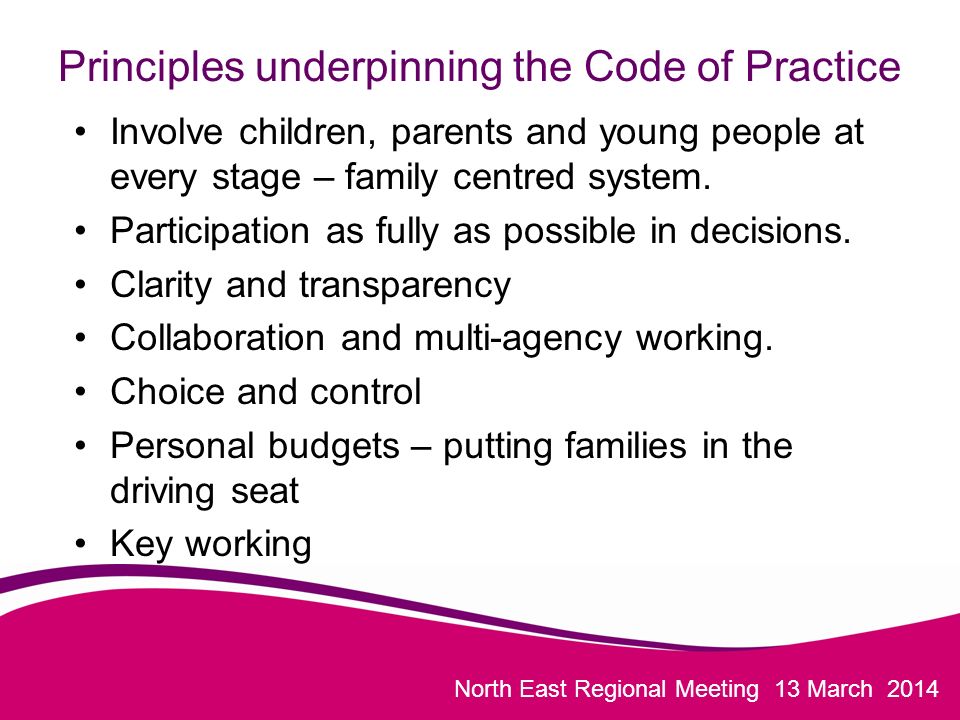 North East Regional Meeting 13 March 2014 Principles underpinning the Code of Practice Involve children, parents and young people at every stage – family centred system.