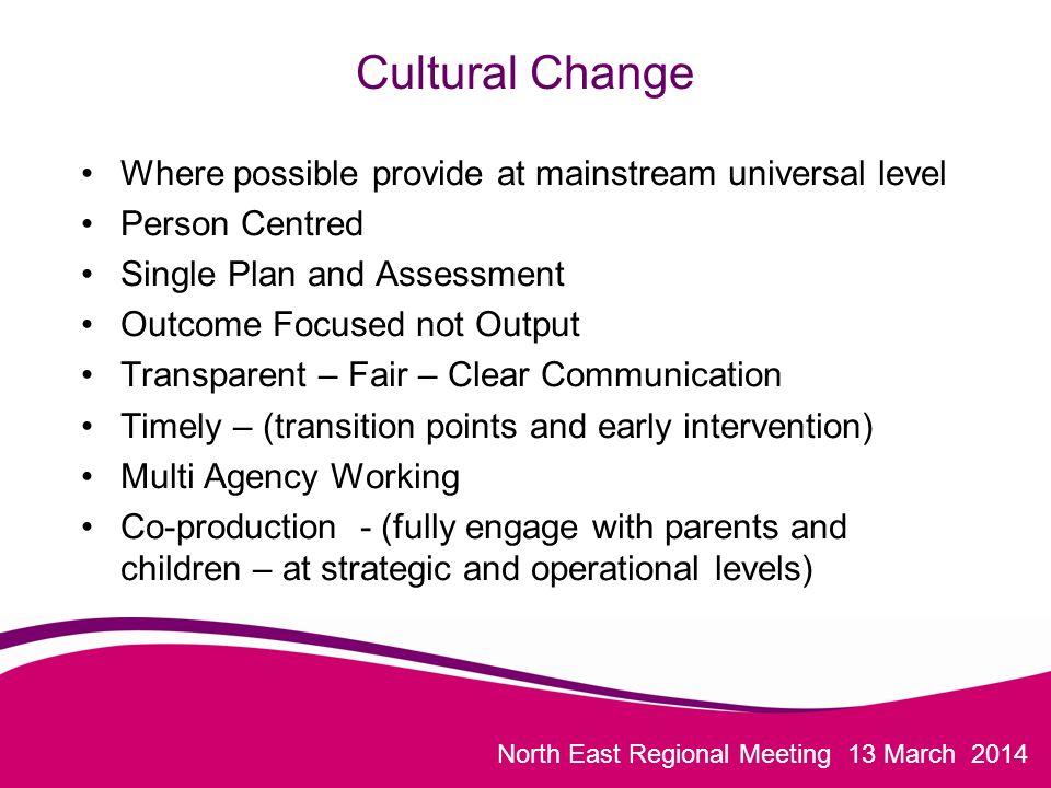 North East Regional Meeting 13 March 2014 Cultural Change Where possible provide at mainstream universal level Person Centred Single Plan and Assessment Outcome Focused not Output Transparent – Fair – Clear Communication Timely – (transition points and early intervention) Multi Agency Working Co-production - (fully engage with parents and children – at strategic and operational levels)